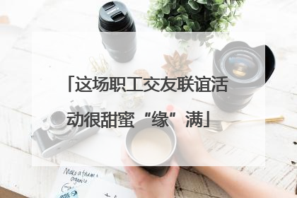 这场职工交友联谊活动很甜蜜“缘”满