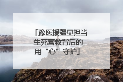 豫医援疆显担当 生死营救背后的用“心”守护