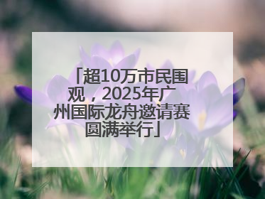 超10万市民围观，2025年广州国际龙舟邀请赛圆满举行