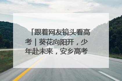 跟着网友镜头看高考｜葵花向阳开，少年赴未来，安乡高考首日的希望图景