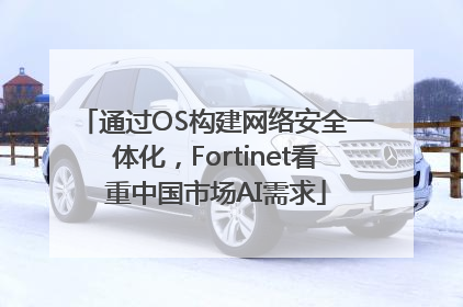 通过OS构建网络安全一体化，Fortinet看重中国市场AI需求