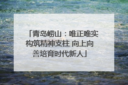 青岛崂山：唯正唯实构筑精神支柱 向上向善培育时代新人