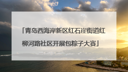 青岛西海岸新区红石崖街道红柳河路社区开展包粽子大赛