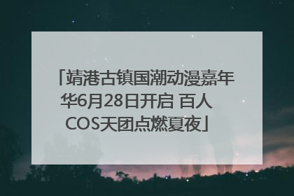 靖港古镇国潮动漫嘉年华6月28日开启 百人COS天团点燃夏夜