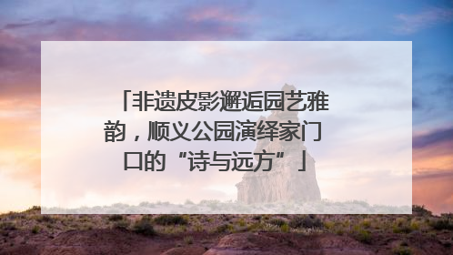 非遗皮影邂逅园艺雅韵，顺义公园演绎家门口的“诗与远方”