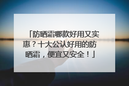防晒霜哪款好用又实惠？十大公认好用的防晒霜，便宜又安全！