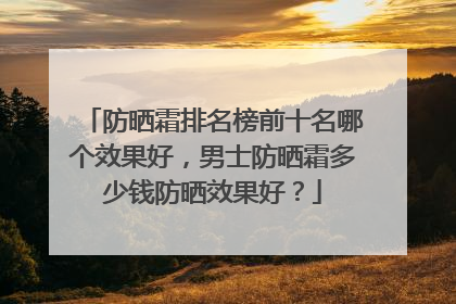 防晒霜排名榜前十名哪个效果好，男士防晒霜多少钱防晒效果好？