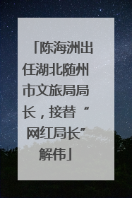 陈海洲出任湖北随州市文旅局局长，接替“网红局长”解伟