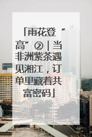 雨花登“高”②｜当非洲紫茶遇见湘江，订单里藏着共富密码