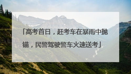 高考首日，赶考车在暴雨中抛锚，民警驾驶警车火速送考