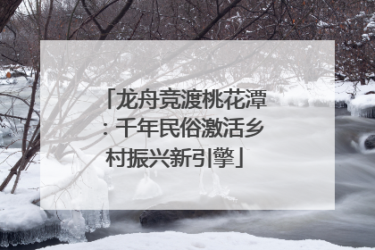 龙舟竞渡桃花潭：千年民俗激活乡村振兴新引擎