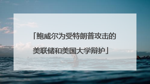 鲍威尔为受特朗普攻击的美联储和美国大学辩护