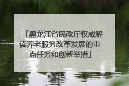 黑龙江省民政厅权威解读养老服务改革发展的重点任务和创新举措