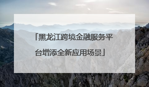 黑龙江跨境金融服务平台增添全新应用场景
