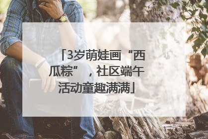 3岁萌娃画“西瓜粽”，社区端午活动童趣满满