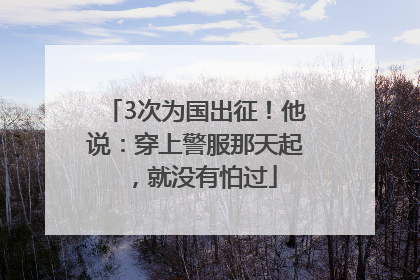 3次为国出征！他说：穿上警服那天起，就没有怕过