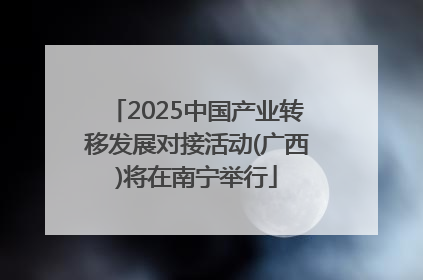 2025中国产业转移发展对接活动(广西)将在南宁举行