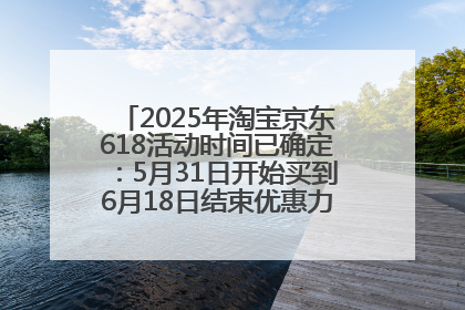2025年淘宝京东618活动时间已确定：5月31日开始买到6月18日结束优惠力度最大最便宜！