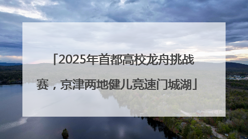 2025年首都高校龙舟挑战赛，京津两地健儿竞速门城湖