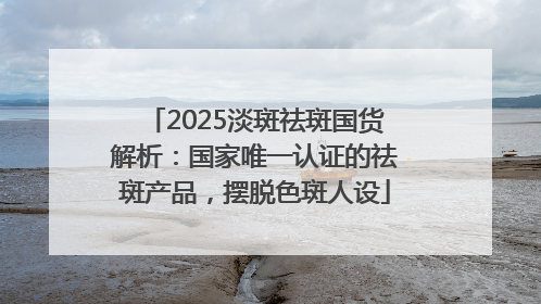 2025淡斑祛斑国货解析：国家唯一认证的祛斑产品，摆脱色斑人设