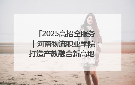 2025高招全服务｜河南物流职业学院：打造产教融合新高地 推动高质量快速发展