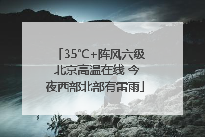 35℃+阵风六级 北京高温在线 今夜西部北部有雷雨