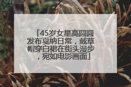 45岁女星高圆圆发布戛纳日常，戴草帽穿白裙在街头漫步，宛如电影画面