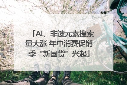 AI、非遗元素搜索量大涨 年中消费促销季“新国货”兴起